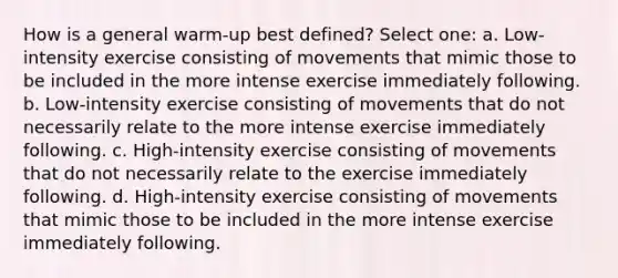 How is a general warm-up best defined? Select one: a. Low-intensity exercise consisting of movements that mimic those to be included in the more intense exercise immediately following. b. Low-intensity exercise consisting of movements that do not necessarily relate to the more intense exercise immediately following. c. High-intensity exercise consisting of movements that do not necessarily relate to the exercise immediately following. d. High-intensity exercise consisting of movements that mimic those to be included in the more intense exercise immediately following.