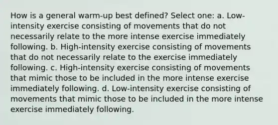 How is a general warm-up best defined? Select one: a. Low-intensity exercise consisting of movements that do not necessarily relate to the more intense exercise immediately following. b. High-intensity exercise consisting of movements that do not necessarily relate to the exercise immediately following. c. High-intensity exercise consisting of movements that mimic those to be included in the more intense exercise immediately following. d. Low-intensity exercise consisting of movements that mimic those to be included in the more intense exercise immediately following.