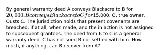 By general warranty deed A conveys Blackacre to B for 20,000. B conveys Blackacre to C for15,000. O, true owner, Ousts C. The jurisdiction holds that present covenants are breached, if at all, when made, and the in action is not assigned to subsequent grantees. The deed from B to C is a general warranty deed. C has not sued B nor settled with him. How much, if anything, can B recover from A?