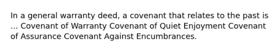 In a general warranty deed, a covenant that relates to the past is ... Covenant of Warranty Covenant of Quiet Enjoyment Covenant of Assurance Covenant Against Encumbrances.