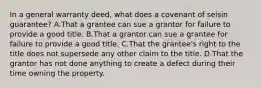 In a general warranty deed, what does a covenant of seisin guarantee? A.That a grantee can sue a grantor for failure to provide a good title. B.That a grantor can sue a grantee for failure to provide a good title. C.That the grantee's right to the title does not supersede any other claim to the title. D.That the grantor has not done anything to create a defect during their time owning the property.