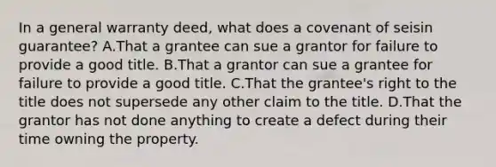 In a general warranty deed, what does a covenant of seisin guarantee? A.That a grantee can sue a grantor for failure to provide a good title. B.That a grantor can sue a grantee for failure to provide a good title. C.That the grantee's right to the title does not supersede any other claim to the title. D.That the grantor has not done anything to create a defect during their time owning the property.