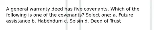 A general warranty deed has five covenants. Which of the following is one of the covenants? Select one: a. Future assistance b. Habendum c. Seisin d. Deed of Trust