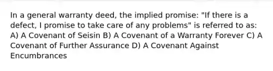 In a general warranty deed, the implied promise: "If there is a defect, I promise to take care of any problems" is referred to as: A) A Covenant of Seisin B) A Covenant of a Warranty Forever C) A Covenant of Further Assurance D) A Covenant Against Encumbrances