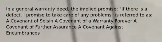 In a general warranty deed, the implied promise: "If there is a defect, I promise to take care of any problems" is referred to as: A Covenant of Seisin A Covenant of a Warranty Forever A Covenant of Further Assurance A Covenant Against Encumbrances