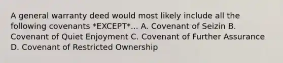 A general warranty deed would most likely include all the following covenants *EXCEPT*... A. Covenant of Seizin B. Covenant of Quiet Enjoyment C. Covenant of Further Assurance D. Covenant of Restricted Ownership