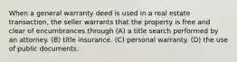 When a general warranty deed is used in a real estate transaction, the seller warrants that the property is free and clear of encumbrances through (A) a title search performed by an attorney. (B) title insurance. (C) personal warranty. (D) the use of public documents.