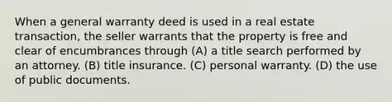 When a general warranty deed is used in a real estate transaction, the seller warrants that the property is free and clear of encumbrances through (A) a title search performed by an attorney. (B) title insurance. (C) personal warranty. (D) the use of public documents.