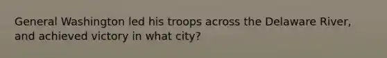 General Washington led his troops across the Delaware River, and achieved victory in what city?