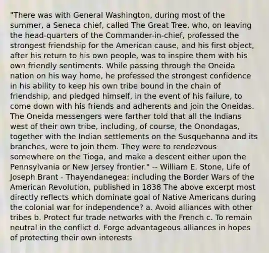 "There was with General Washington, during most of the summer, a Seneca chief, called The Great Tree, who, on leaving the head-quarters of the Commander-in-chief, professed the strongest friendship for the American cause, and his first object, after his return to his own people, was to inspire them with his own friendly sentiments. While passing through the Oneida nation on his way home, he professed the strongest confidence in his ability to keep his own tribe bound in the chain of friendship, and pledged himself, in the event of his failure, to come down with his friends and adherents and join the Oneidas. The Oneida messengers were farther told that all the Indians west of their own tribe, including, of course, the Onondagas, together with the Indian settlements on the Susquehanna and its branches, were to join them. They were to rendezvous somewhere on the Tioga, and make a descent either upon the Pennsylvania or New Jersey frontier." -- William E. Stone, Life of Joseph Brant - Thayendanegea: including the Border Wars of the American Revolution, published in 1838 The above excerpt most directly reflects which dominate goal of Native Americans during the colonial war for independence? a. Avoid alliances with other tribes b. Protect fur trade networks with the French c. To remain neutral in the conflict d. Forge advantageous alliances in hopes of protecting their own interests