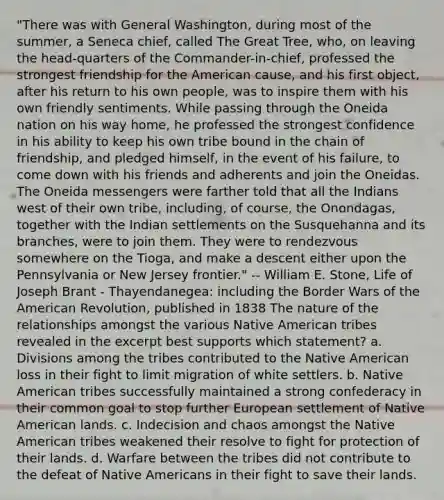 "There was with General Washington, during most of the summer, a Seneca chief, called The Great Tree, who, on leaving the head-quarters of the Commander-in-chief, professed the strongest friendship for the American cause, and his first object, after his return to his own people, was to inspire them with his own friendly sentiments. While passing through the Oneida nation on his way home, he professed the strongest confidence in his ability to keep his own tribe bound in the chain of friendship, and pledged himself, in the event of his failure, to come down with his friends and adherents and join the Oneidas. The Oneida messengers were farther told that all the Indians west of their own tribe, including, of course, the Onondagas, together with the Indian settlements on the Susquehanna and its branches, were to join them. They were to rendezvous somewhere on the Tioga, and make a descent either upon the Pennsylvania or New Jersey frontier." -- William E. Stone, Life of Joseph Brant - Thayendanegea: including the Border Wars of the American Revolution, published in 1838 The nature of the relationships amongst the various Native American tribes revealed in the excerpt best supports which statement? a. Divisions among the tribes contributed to the Native American loss in their fight to limit migration of white settlers. b. Native American tribes successfully maintained a strong confederacy in their common goal to stop further European settlement of Native American lands. c. Indecision and chaos amongst the Native American tribes weakened their resolve to fight for protection of their lands. d. Warfare between the tribes did not contribute to the defeat of Native Americans in their fight to save their lands.