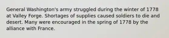 General Washington's army struggled during the winter of 1778 at Valley Forge. Shortages of supplies caused soldiers to die and desert. Many were encouraged in the spring of 1778 by the alliance with France.