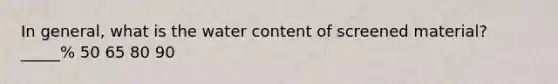 In general, what is the water content of screened material? _____% 50 65 80 90