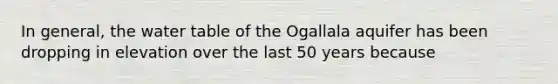 In general, the water table of the Ogallala aquifer has been dropping in elevation over the last 50 years because