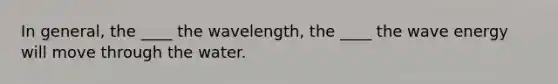 In general, the ____ the wavelength, the ____ the wave energy will move through the water.