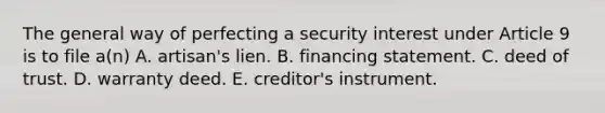 The general way of perfecting a security interest under Article 9 is to file a(n) A. artisan's lien. B. financing statement. C. deed of trust. D. warranty deed. E. creditor's instrument.