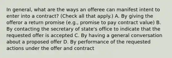 In general, what are the ways an offeree can manifest intent to enter into a contract? (Check all that apply.) A. By giving the offeror a return promise (e.g., promise to pay contract value) B. By contacting the secretary of state's office to indicate that the requested offer is accepted C. By having a general conversation about a proposed offer D. By performance of the requested actions under the offer and contract