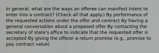 In general, what are the ways an offeree can manifest intent to enter into a contract? (Check all that apply.) By performance of the requested actions under the offer and contract By having a general conversation about a proposed offer By contacting the secretary of state's office to indicate that the requested offer is accepted By giving the offeror a return promise (e.g., promise to pay contract value)