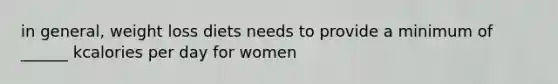 in general, weight loss diets needs to provide a minimum of ______ kcalories per day for women