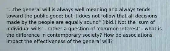 "...the general will is always well-meaning and always tends toward the public good; but it does not follow that all decisions made by the people are equally sound" (Ibid.) Not the 'sum of individual wills' - rather a question of 'common interest' - what is the difference in contemporary society? How do associations impact the effectiveness of the general will?