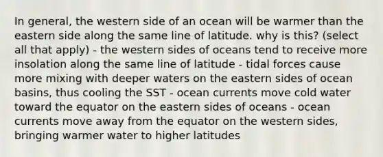 In general, the western side of an ocean will be warmer than the eastern side along the same line of latitude. why is this? (select all that apply) - the western sides of oceans tend to receive more insolation along the same line of latitude - tidal forces cause more mixing with deeper waters on the eastern sides of ocean basins, thus cooling the SST - ocean currents move cold water toward the equator on the eastern sides of oceans - ocean currents move away from the equator on the western sides, bringing warmer water to higher latitudes