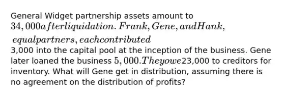 General Widget partnership assets amount to 34,000 after liquidation. Frank, Gene, and Hank, equal partners, each contributed3,000 into the capital pool at the inception of the business. Gene later loaned the business 5,000. They owe23,000 to creditors for inventory. What will Gene get in distribution, assuming there is no agreement on the distribution of profits?