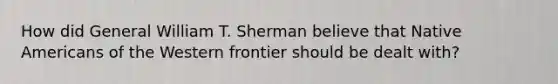 How did General William T. Sherman believe that Native Americans of the Western frontier should be dealt with?