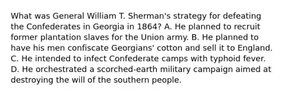 What was General William T. Sherman's strategy for defeating the Confederates in Georgia in 1864? A. He planned to recruit former plantation slaves for the Union army. B. He planned to have his men confiscate Georgians' cotton and sell it to England. C. He intended to infect Confederate camps with typhoid fever. D. He orchestrated a scorched-earth military campaign aimed at destroying the will of the southern people.