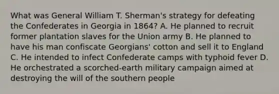 What was General William T. Sherman's strategy for defeating the Confederates in Georgia in 1864? A. He planned to recruit former plantation slaves for the Union army B. He planned to have his man confiscate Georgians' cotton and sell it to England C. He intended to infect Confederate camps with typhoid fever D. He orchestrated a scorched-earth military campaign aimed at destroying the will of the southern people