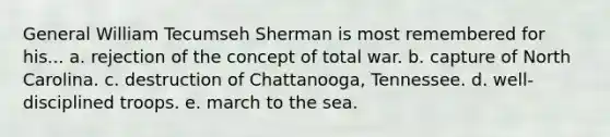 General William Tecumseh Sherman is most remembered for his... a. rejection of the concept of total war. b. capture of North Carolina. c. destruction of Chattanooga, Tennessee. d. well-disciplined troops. e. march to the sea.