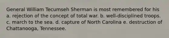 General William Tecumseh Sherman is most remembered for his a. rejection of the concept of total war. b. well-disciplined troops. c. march to the sea. d. capture of North Carolina e. destruction of Chattanooga, Tennessee.