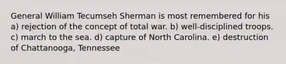 General William Tecumseh Sherman is most remembered for his a) rejection of the concept of total war. b) well-disciplined troops. c) march to the sea. d) capture of North Carolina. e) destruction of Chattanooga, Tennessee