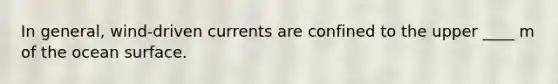 In general, wind-driven currents are confined to the upper ____ m of the ocean surface.