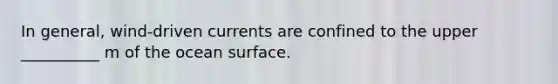 In general, wind-driven currents are confined to the upper __________ m of the ocean surface.