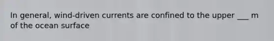 In general, wind-driven currents are confined to the upper ___ m of the ocean surface