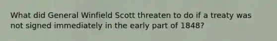 What did General Winfield Scott threaten to do if a treaty was not signed immediately in the early part of 1848?