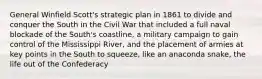 General Winfield Scott's strategic plan in 1861 to divide and conquer the South in the Civil War that included a full naval blockade of the South's coastline, a military campaign to gain control of the Mississippi River, and the placement of armies at key points in the South to squeeze, like an anaconda snake, the life out of the Confederacy