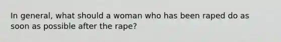 In general, what should a woman who has been raped do as soon as possible after the rape?