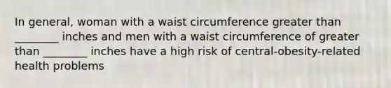 In general, woman with a waist circumference greater than ________ inches and men with a waist circumference of greater than ________ inches have a high risk of central-obesity-related health problems