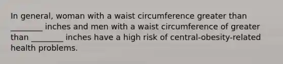 In general, woman with a waist circumference greater than ________ inches and men with a waist circumference of greater than ________ inches have a high risk of central-obesity-related health problems.