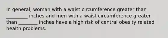 In general, woman with a waist circumference <a href='https://www.questionai.com/knowledge/ktgHnBD4o3-greater-than' class='anchor-knowledge'>greater than</a> _________ inches and men with a waist circumference greater than ________ inches have a high risk of central obesity related health problems.