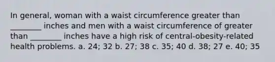 In general, woman with a waist circumference <a href='https://www.questionai.com/knowledge/ktgHnBD4o3-greater-than' class='anchor-knowledge'>greater than</a> ________ inches and men with a waist circumference of greater than ________ inches have a high risk of central-obesity-related health problems. a. 24; 32 b. 27; 38 c. 35; 40 d. 38; 27 e. 40; 35