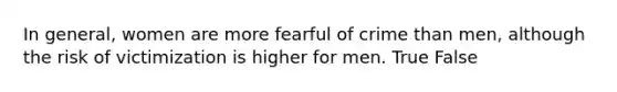 In general, women are more fearful of crime than men, although the risk of victimization is higher for men. True False