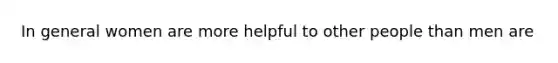 In general women are more helpful to other people than men are