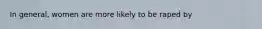 In general, women are more likely to be raped by