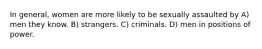 In general, women are more likely to be sexually assaulted by A) men they know. B) strangers. C) criminals. D) men in positions of power.