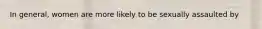 In general, women are more likely to be sexually assaulted by
