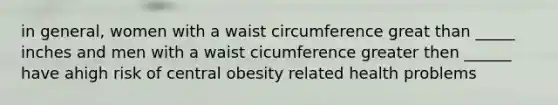 in general, women with a waist circumference great than _____ inches and men with a waist cicumference greater then ______ have ahigh risk of central obesity related health problems