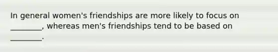 In general women's friendships are more likely to focus on ________, whereas men's friendships tend to be based on ________.