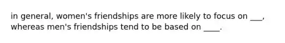 in general, women's friendships are more likely to focus on ___, whereas men's friendships tend to be based on ____.